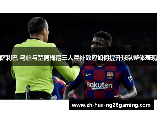 萨利巴 乌帕与楚阿梅尼三人互补效应如何提升球队整体表现