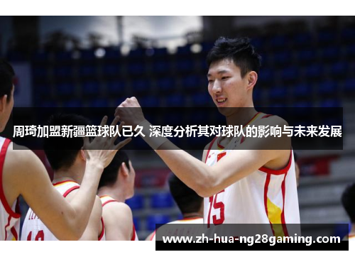 周琦加盟新疆篮球队已久 深度分析其对球队的影响与未来发展