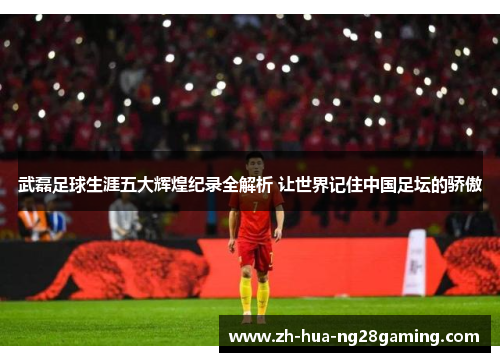 武磊足球生涯五大辉煌纪录全解析 让世界记住中国足坛的骄傲