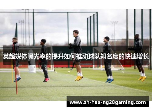 英超媒体曝光率的提升如何推动球队知名度的快速增长 英超媒体曝光率的提升如何推动球队知名度的快速增长