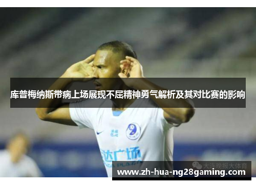 库普梅纳斯带病上场展现不屈精神勇气解析及其对比赛的影响 库普梅纳斯带病上场展现不屈精神勇气解析及其对比赛的影响