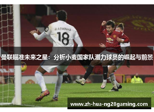 曼联瞄准未来之星:分析小麦国家队潜力球员的崛起与前景 曼联瞄准未来之星:分析小麦国家队潜力球员的崛起与前景